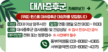 대사증후군
/(무료)원스톱 대사증후군 대상자를 모집합니다
/대상 : 20대 이상 양주시민
/일정 : 연중(평일 오전 9:00~11:00)
/내용 : 대사증후군 검사(8종) 및 건강상담 ※검사 전 8시간 금식
/예약방법 : 전화 또는 방문접수 ※사전예약 필수
/-동부(덕정동) : 031-8082-4365
/-거부(광전면) : 031-8082-4375