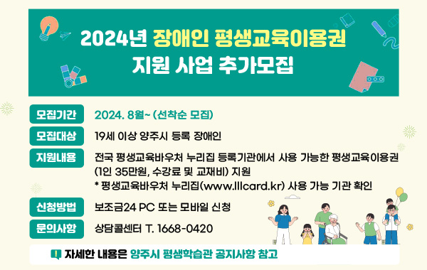 2024년 장애인 평생교육이용권 지원 사업 추가모집
- 모집기간 : 2024. 8월~(선착순 모집)
- 모집대상 : 19세 이상 양주시 등록 장애인
- 지원내용 : 전국 평생교육바우처 누리집 등록기관에서 사용 가능한 평생교육이용권
(1인 35만원, 수강료 및 교재비) 지원
* 평생교육바우처 누리집(www.lllcard.kr) 사용 가능 기관 확인
- 신청방법 : 보조금24 PC 또는 모바일 신청
- 문의사항 : 상담콜센터 T. 1668-0420
※ 자세한 내용은 양주시 평생학습관 공지사항 참고