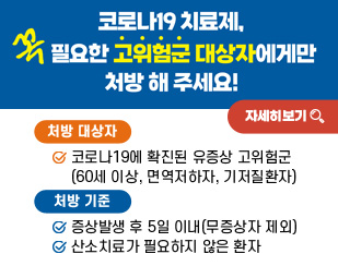 코로나19 치료제, 꼭 필요한 고위험군 대상자에게만 처방 해 주세요!
/처방대상자: 코로나19에 확진된 유증상 고위험군(60세 이상, 면역저하자, 기저질환자)
/처방기준
-증상발생 후 5일 이내(무증상자 제외)
-산소치료가 필요하지 않은 환자
/자세히보기