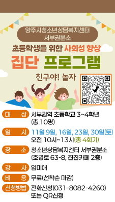 양주시청소년상담복지센터 서부권분소
/초등학생을 위한 사회성 향상 집단 프로그램 
친구야! 놀자
/대상: 서부권역 초등학교 3~4학년(총 10명)
/일시: 11월 9일, 16일, 23일, 30일(토) / 10시~13시(총4 회기)
/장소: 청소년상담복지센터 서부권분소(호명로 63-8, 진진카페 2층)
/강사: 임미애
/비용: 무료
/신청방법: 전화신청(031-8082-4260) 또는 QR코드(링크:https://docs.google.com/forms/d/1Byk3djfoMnneergCWPZVAzoXv3S30eNVVNX9niF1amI/viewform?edit_requested=true)