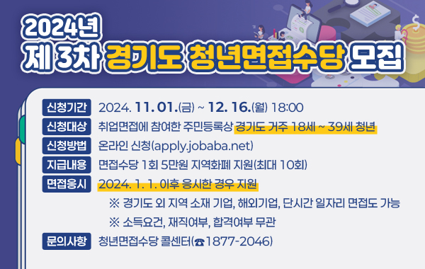 2024년 제 3차 경기도 청년면접수당 모집

- 신청기간 : 2024.11.01.(금) ~ 12. 16.(월) 18:00
- 신청대상 : 취업면접에 참여한 주민등록상 경기도 거주 18세 ~ 39세 청년
- 신청방법 : 온라인 신청(apply.jobaba.net)
- 지급내용 : 면접수당 1회 5만원 지역화폐 지원(최대 10회)
- 면접응시 : 2024. 1. 1. 이후 응시한 경우 지원
※ 경기도 외 지역 소재 기업, 해외기업, 단시간 일자리 면접도 가능
※ 소득요건, 재직여부, 합격여부 무관
- 문의사항 : 청년면접수당 콜센터(☎1877-2046)